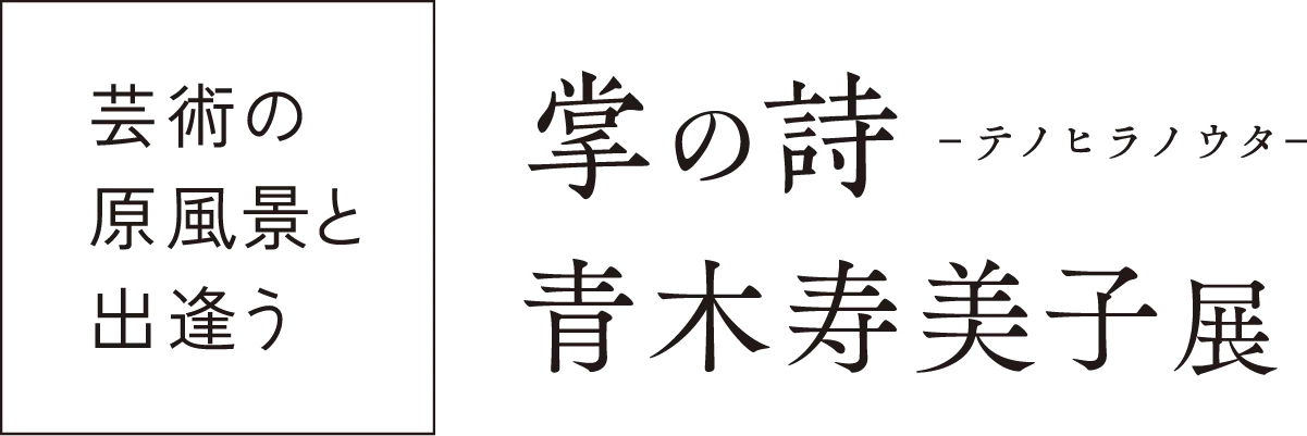 ［芸術の原風景と出会う］「掌の詩 - テノヒラノウタ -」青木寿美子 展