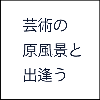 芸術の原風景と出逢う