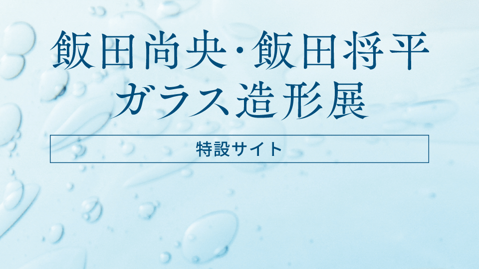 飯田尚央・飯田将平「ガラス造形展」［特設サイト］