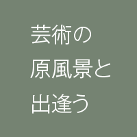 芸術の原風景と出会う