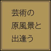 芸術の原風景と出会う