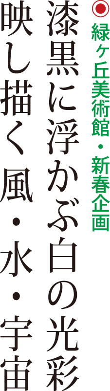 緑丘美術館・新春企画「漆黒に浮かぶ白の光彩 映し描く風・水・宇宙」