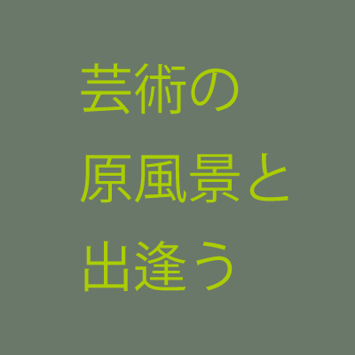 芸術の原風景と出逢う