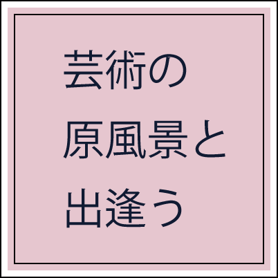 芸術の原風景と出逢う