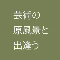 芸術の原風景と出会う