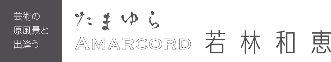 ［芸術の原風景と出会う］「たまゆら - Amarcord -」若林和恵