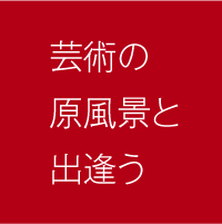 芸術の原風景と出会う