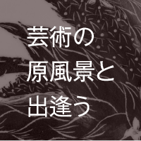 芸術の原風景と出逢う