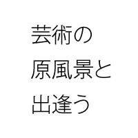 芸術の原風景と出会う